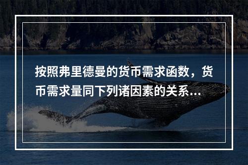 按照弗里德曼的货币需求函数，货币需求量同下列诸因素的关系正确