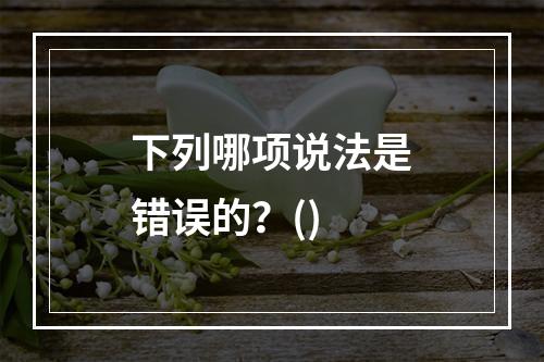 下列哪项说法是错误的？()