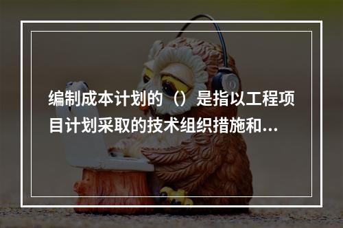 编制成本计划的（）是指以工程项目计划采取的技术组织措施和节约