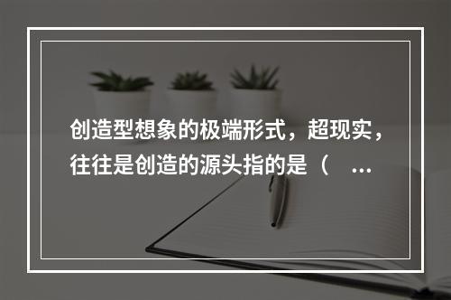 创造型想象的极端形式，超现实，往往是创造的源头指的是（　　）