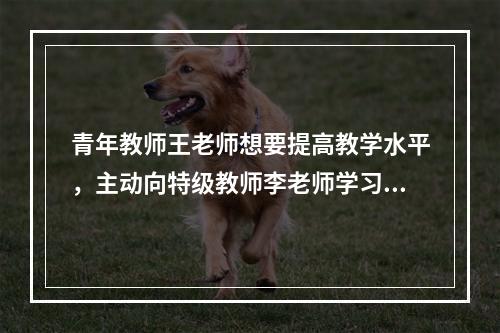 青年教师王老师想要提高教学水平，主动向特级教师李老师学习，经