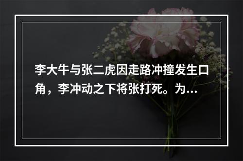 李大牛与张二虎因走路冲撞发生口角，李冲动之下将张打死。为此，