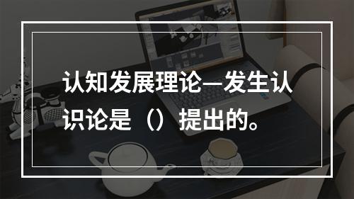 认知发展理论—发生认识论是（）提出的。