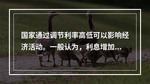 国家通过调节利率高低可以影响经济活动。一般认为，利息增加后带