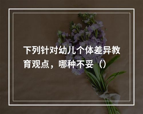 下列针对幼儿个体差异教育观点，哪种不妥（）