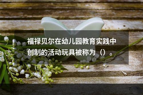 福禄贝尔在幼儿园教育实践中创制的活动玩具被称为（）。