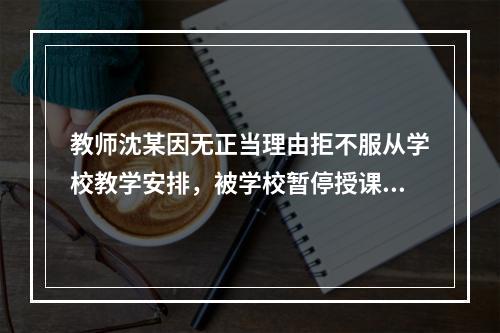 教师沈某因无正当理由拒不服从学校教学安排，被学校暂停授课并扣