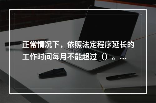 正常情况下，依照法定程序延长的工作时间每月不能超过（）。[2