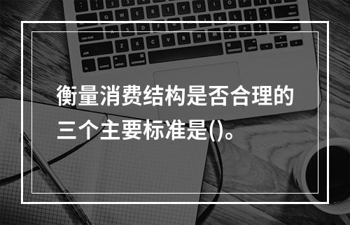 衡量消费结构是否合理的三个主要标准是()。