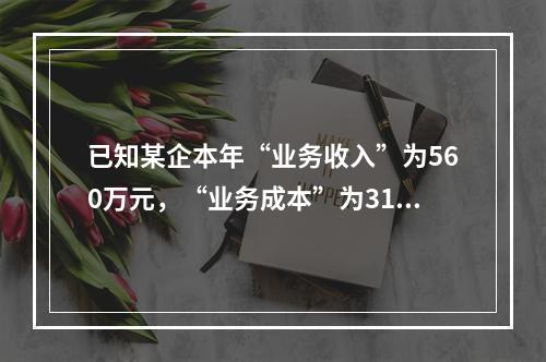 已知某企本年“业务收入”为560万元，“业务成本”为310万