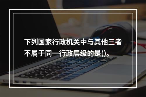 下列国家行政机关中与其他三者不属于同一行政层级的是()。