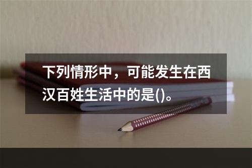 下列情形中，可能发生在西汉百姓生活中的是()。