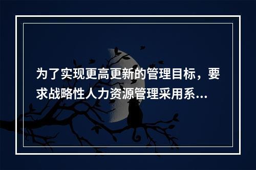 为了实现更高更新的管理目标，要求战略性人力资源管理采用系统、