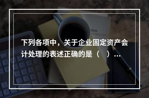 下列各项中，关于企业固定资产会计处理的表述正确的是（　）。