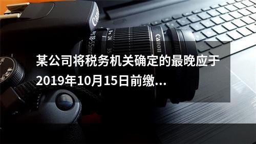 某公司将税务机关确定的最晚应于2019年10月15日前缴纳的