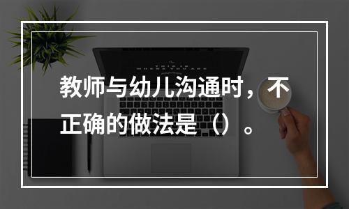 教师与幼儿沟通时，不正确的做法是（）。