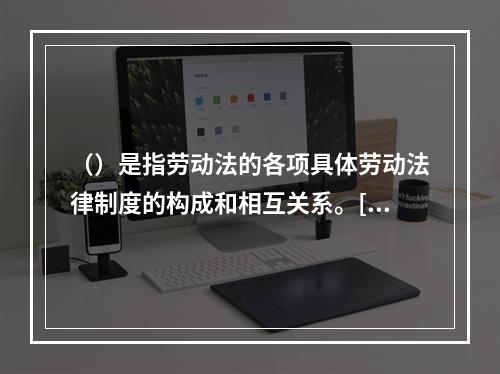 （）是指劳动法的各项具体劳动法律制度的构成和相互关系。[20