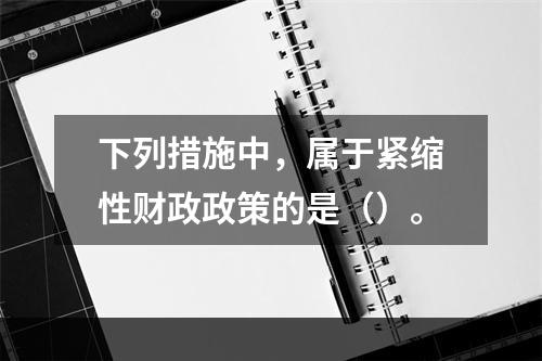 下列措施中，属于紧缩性财政政策的是（）。