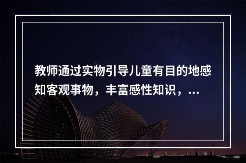 教师通过实物引导儿童有目的地感知客观事物，丰富感性知识，扩大