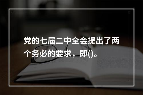 党的七届二中全会提出了两个务必的要求，即()。