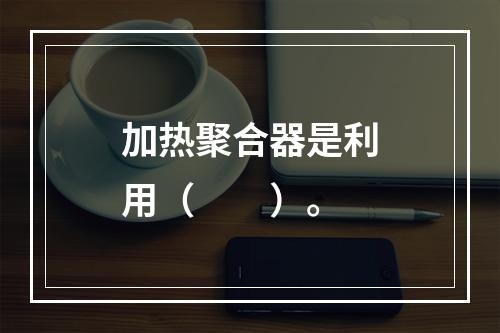 加热聚合器是利用（　　）。