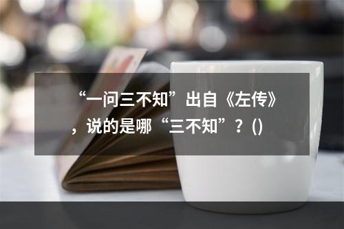 “一问三不知”出自《左传》，说的是哪“三不知”？()