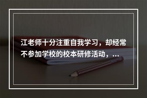 江老师十分注重自我学习，却经常不参加学校的校本研修活动，江老