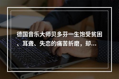 德国音乐大师贝多芬一生饱受贫困、耳聋、失恋的痛苦折磨，却为世