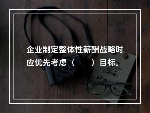 企业制定整体性薪酬战略时应优先考虑（　　）目标。