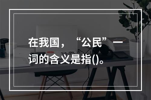 在我国，“公民”一词的含义是指()。