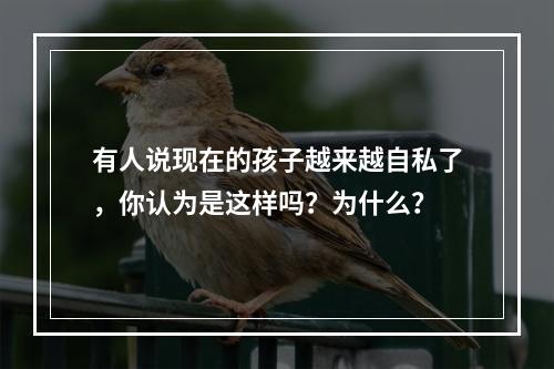 有人说现在的孩子越来越自私了，你认为是这样吗？为什么？