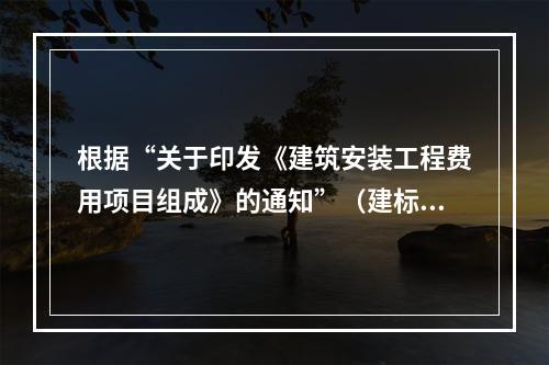 根据“关于印发《建筑安装工程费用项目组成》的通知”（建标[2