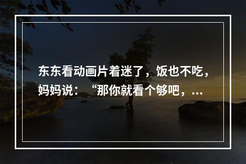 东东看动画片着迷了，饭也不吃，妈妈说：“那你就看个够吧，别吃