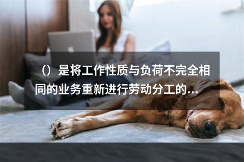 （）是将工作性质与负荷不完全相同的业务重新进行劳动分工的方法