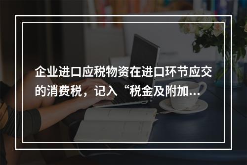 企业进口应税物资在进口环节应交的消费税，记入“税金及附加”科