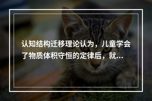 认知结构迁移理论认为，儿童学会了物质体积守恒的定律后，就可以