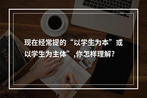 现在经常提的“以学生为本”或以学生为主体”,你怎样理解?