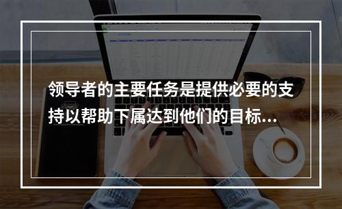 领导者的主要任务是提供必要的支持以帮助下属达到他们的目标，并