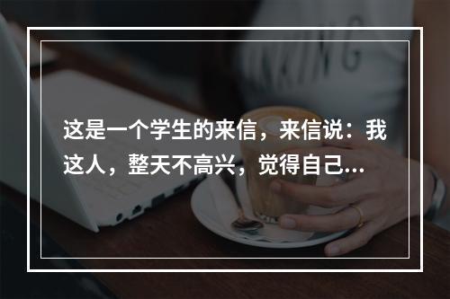 这是一个学生的来信，来信说：我这人，整天不高兴，觉得自己每天