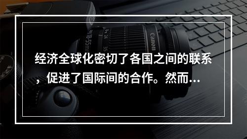 经济全球化密切了各国之间的联系，促进了国际间的合作。然而经济