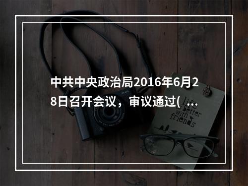 中共中央政治局2016年6月28日召开会议，审议通过( )，