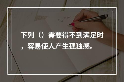 下列（）需要得不到满足时，容易使人产生孤独感。