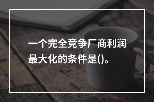 一个完全竞争厂商利润最大化的条件是()。