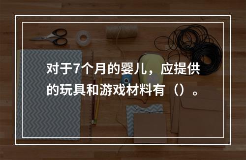 对于7个月的婴儿，应提供的玩具和游戏材料有（）。