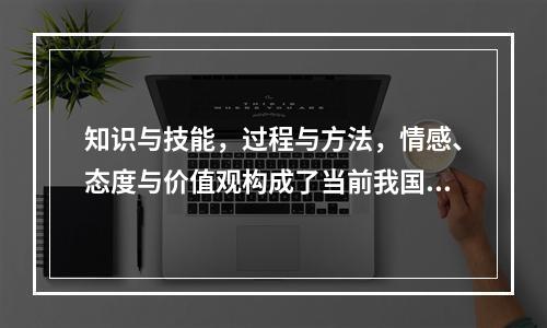 知识与技能，过程与方法，情感、态度与价值观构成了当前我国课程