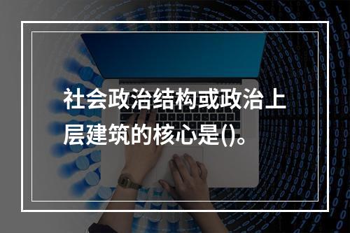 社会政治结构或政治上层建筑的核心是()。