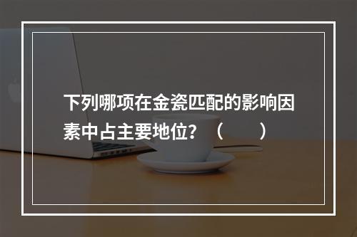 下列哪项在金瓷匹配的影响因素中占主要地位？（　　）