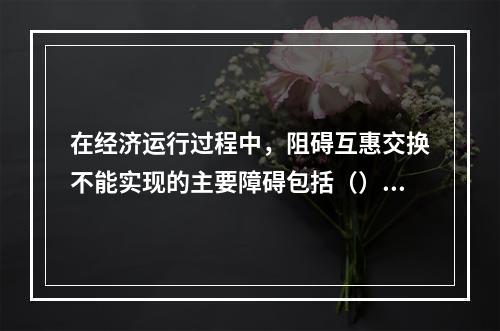 在经济运行过程中，阻碍互惠交换不能实现的主要障碍包括（）。[