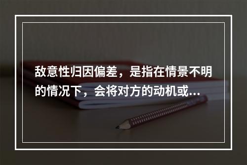 敌意性归因偏差，是指在情景不明的情况下，会将对方的动机或意图