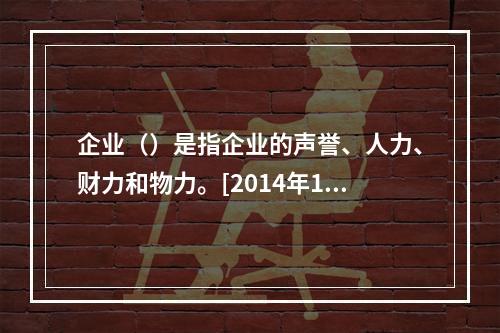 企业（）是指企业的声誉、人力、财力和物力。[2014年11月